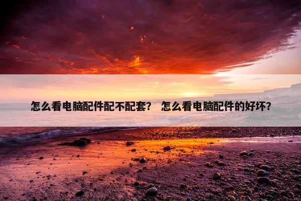 怎么看电脑配件配不配套？ 怎么看电脑配件的好坏？