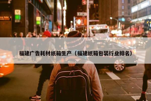 福建广告耗材纸箱生产（福建纸箱包装行业排名）