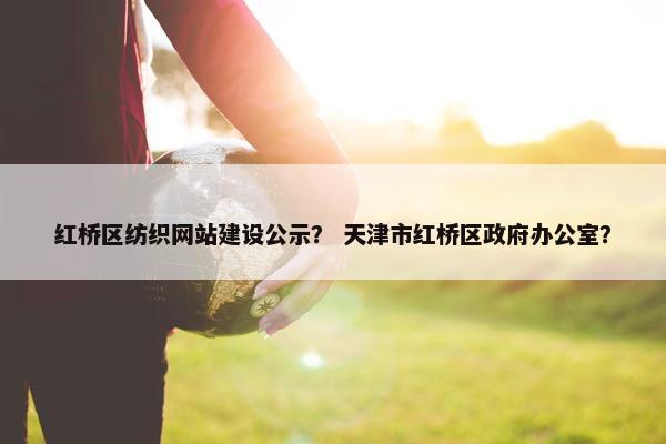 红桥区纺织网站建设公示？ 天津市红桥区政府办公室？