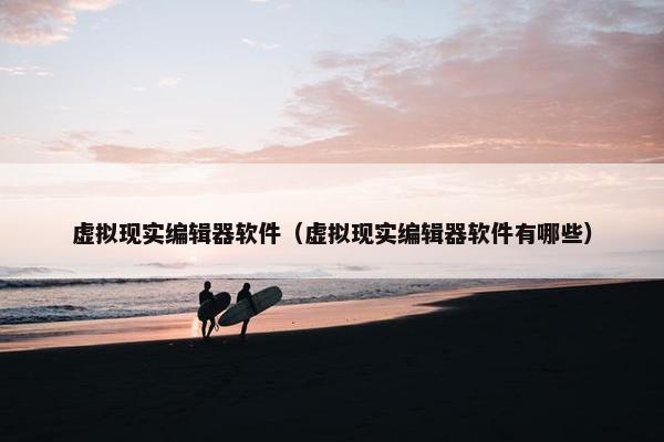 虚拟现实编辑器软件（虚拟现实编辑器软件有哪些）