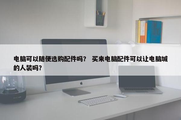 电脑可以随便选购配件吗？ 买来电脑配件可以让电脑城的人装吗？