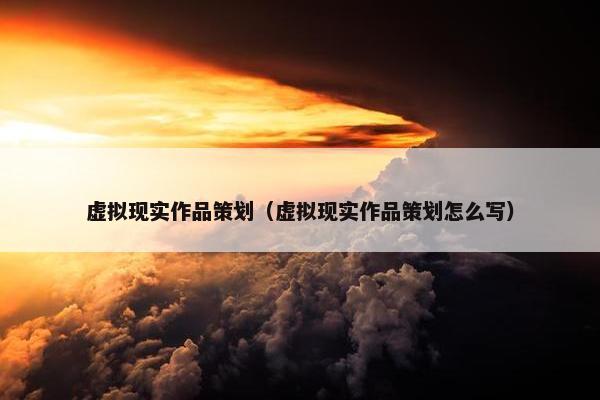 虚拟现实作品策划（虚拟现实作品策划怎么写）