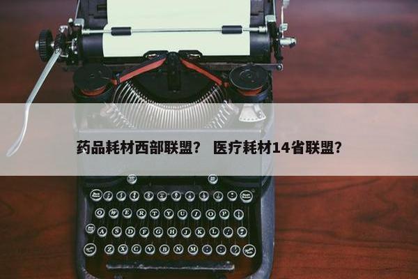 药品耗材西部联盟？ 医疗耗材14省联盟？