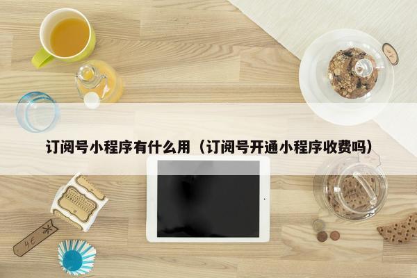 订阅号小程序有什么用（订阅号开通小程序收费吗）