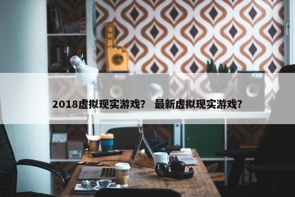 2018虚拟现实游戏？ 最新虚拟现实游戏？