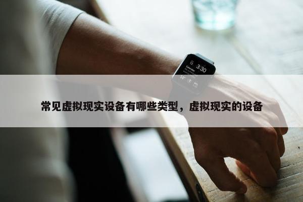 常见虚拟现实设备有哪些类型，虚拟现实的设备