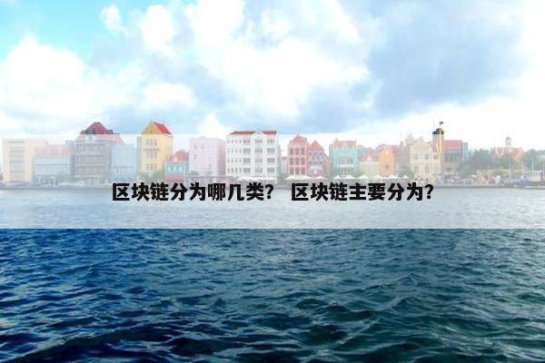 区块链分为哪几类？ 区块链主要分为？