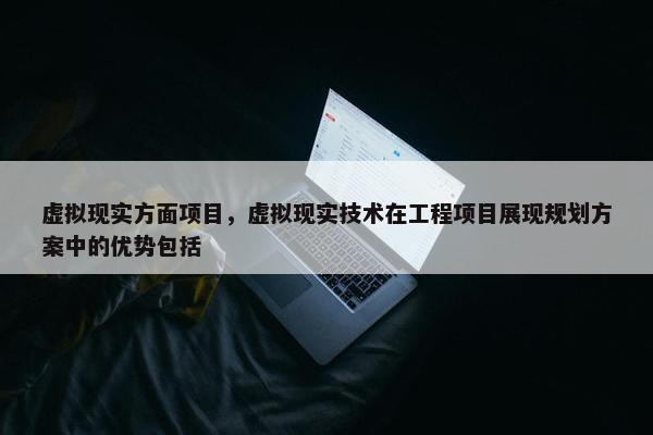 虚拟现实方面项目，虚拟现实技术在工程项目展现规划方案中的优势包括