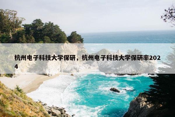 杭州电子科技大学保研，杭州电子科技大学保研率2024