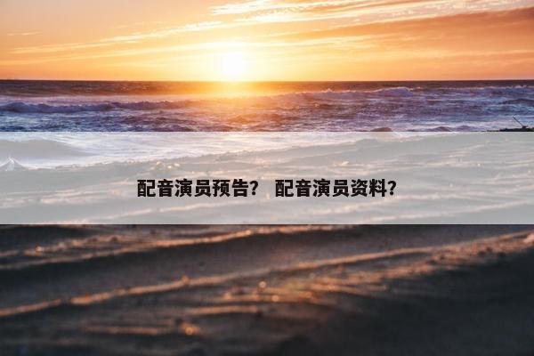配音演员预告？ 配音演员资料？