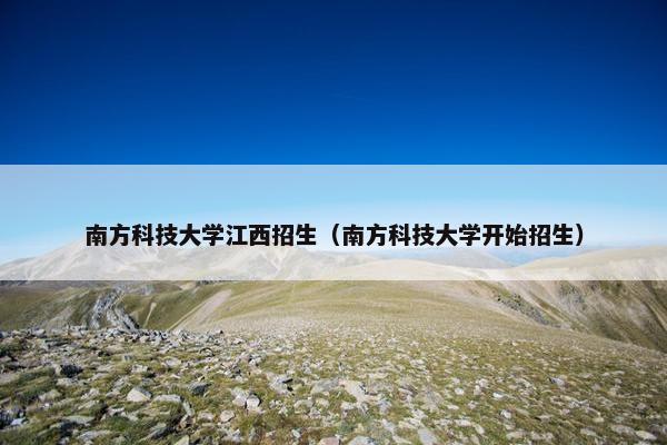 南方科技大学江西招生（南方科技大学开始招生）