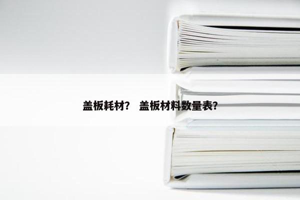 盖板耗材？ 盖板材料数量表？