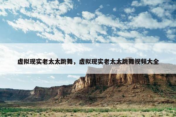 虚拟现实老太太跳舞，虚拟现实老太太跳舞视频大全