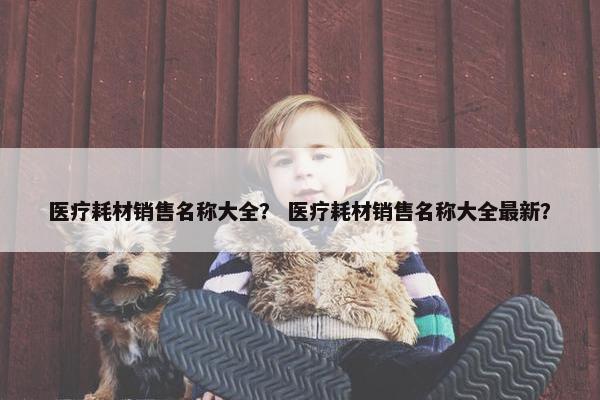 医疗耗材销售名称大全？ 医疗耗材销售名称大全最新？