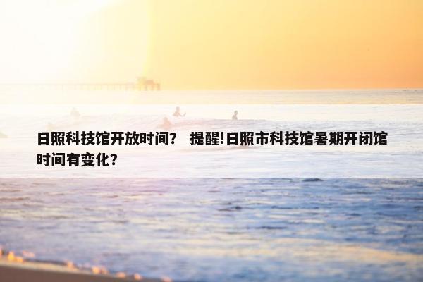 日照科技馆开放时间？ 提醒!日照市科技馆暑期开闭馆时间有变化？