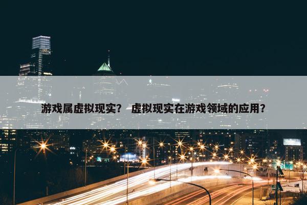 游戏属虚拟现实？ 虚拟现实在游戏领域的应用？