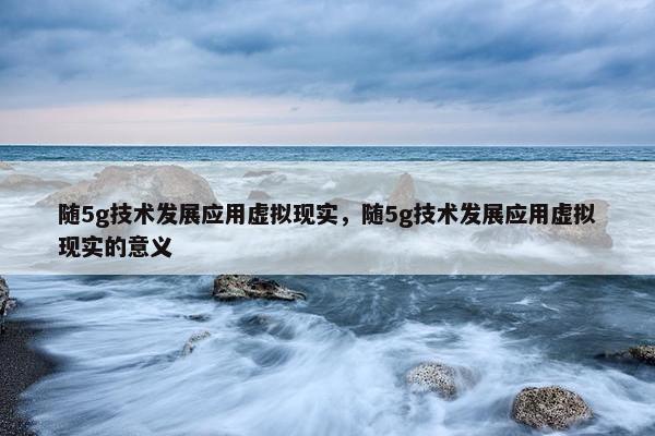 随5g技术发展应用虚拟现实，随5g技术发展应用虚拟现实的意义