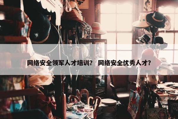 网络安全领军人才培训？ 网络安全优秀人才？
