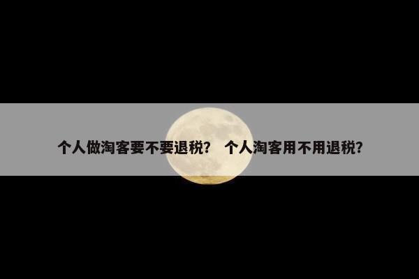 个人做淘客要不要退税？ 个人淘客用不用退税？