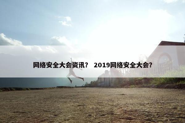 网络安全大会资讯？ 2019网络安全大会？