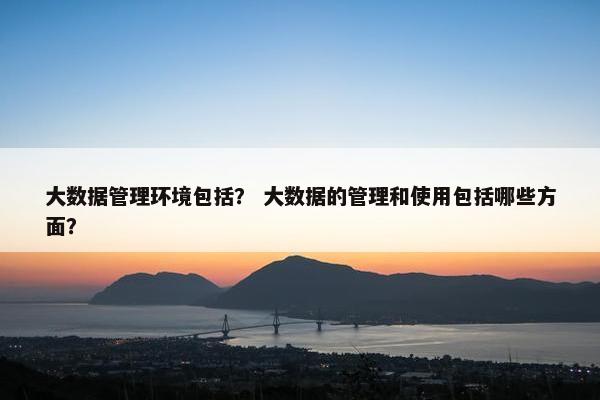 大数据管理环境包括？ 大数据的管理和使用包括哪些方面？