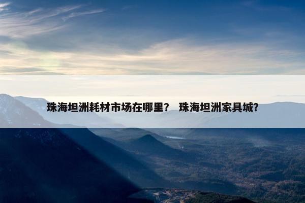 珠海坦洲耗材市场在哪里？ 珠海坦洲家具城？