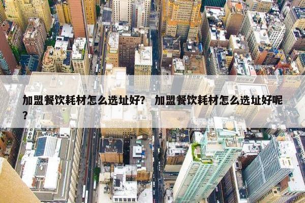 加盟餐饮耗材怎么选址好？ 加盟餐饮耗材怎么选址好呢？