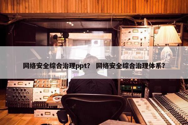网络安全综合治理ppt？ 网络安全综合治理体系？