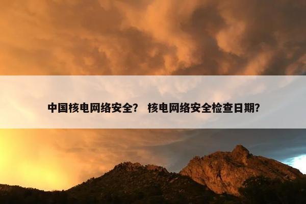 中国核电网络安全？ 核电网络安全检查日期？