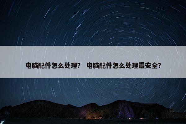 电脑配件怎么处理？ 电脑配件怎么处理最安全？