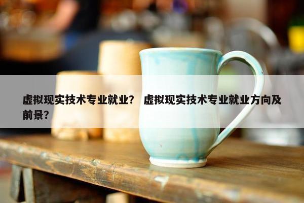 虚拟现实技术专业就业？ 虚拟现实技术专业就业方向及前景？