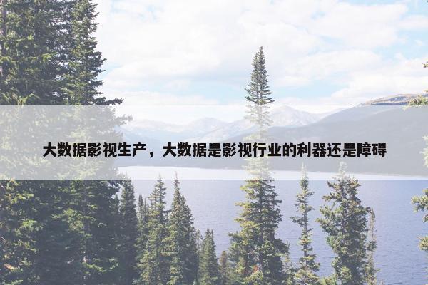 大数据影视生产，大数据是影视行业的利器还是障碍