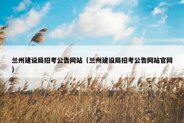 兰州建设局招考公告网站（兰州建设局招考公告网站官网）