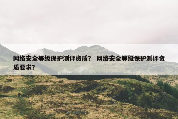 网络安全等级保护测评资质？ 网络安全等级保护测评资质要求？
