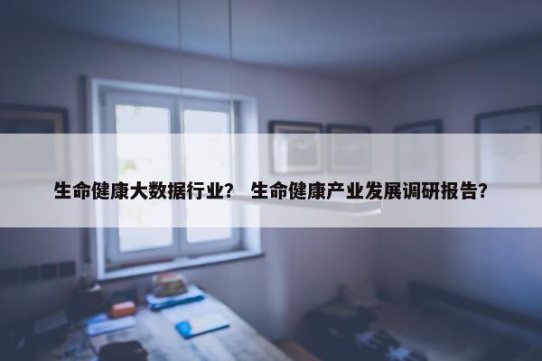 生命健康大数据行业？ 生命健康产业发展调研报告？