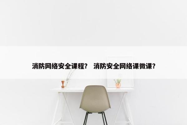 消防网络安全课程？ 消防安全网络课微课？