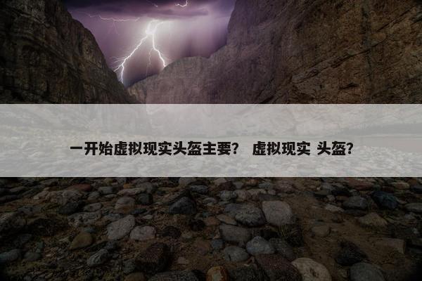 一开始虚拟现实头盔主要？ 虚拟现实 头盔？