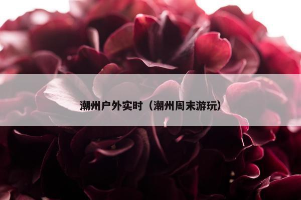 潮州户外实时（潮州周末游玩）