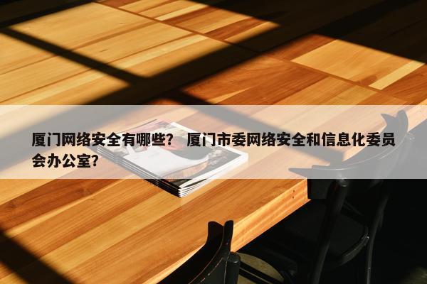 厦门网络安全有哪些？ 厦门市委网络安全和信息化委员会办公室？