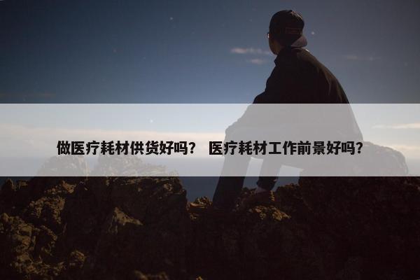 做医疗耗材供货好吗？ 医疗耗材工作前景好吗？