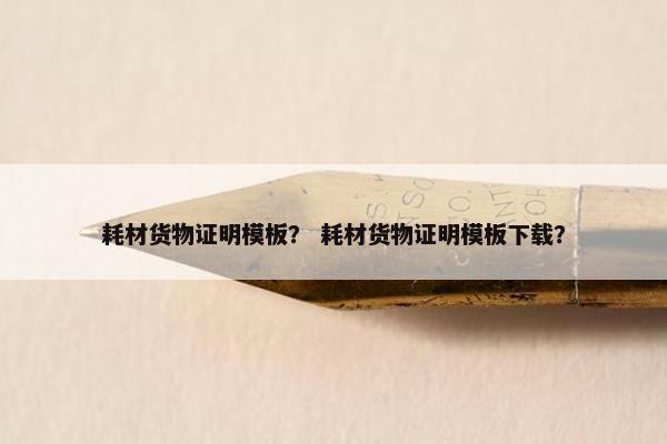 耗材货物证明模板？ 耗材货物证明模板下载？
