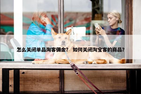 怎么关闭单品淘客佣金？ 如何关闭淘宝客的商品？