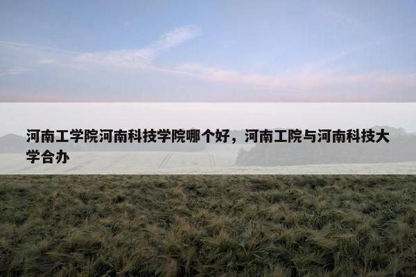 河南工学院河南科技学院哪个好，河南工院与河南科技大学合办