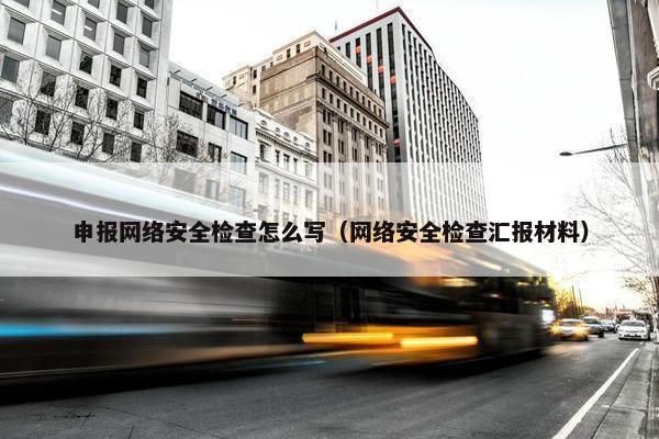 申报网络安全检查怎么写（网络安全检查汇报材料）