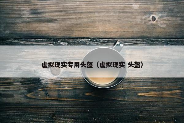 虚拟现实专用头盔（虚拟现实 头盔）