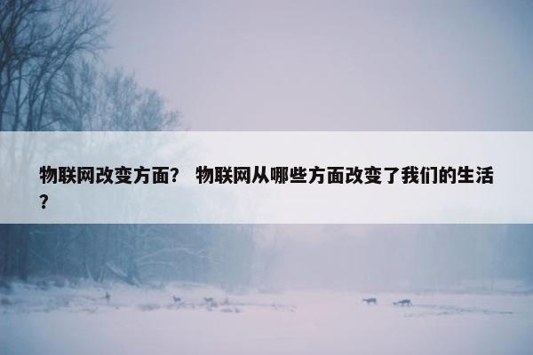 物联网改变方面？ 物联网从哪些方面改变了我们的生活？