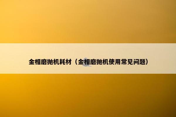 金相磨抛机耗材（金相磨抛机使用常见问题）