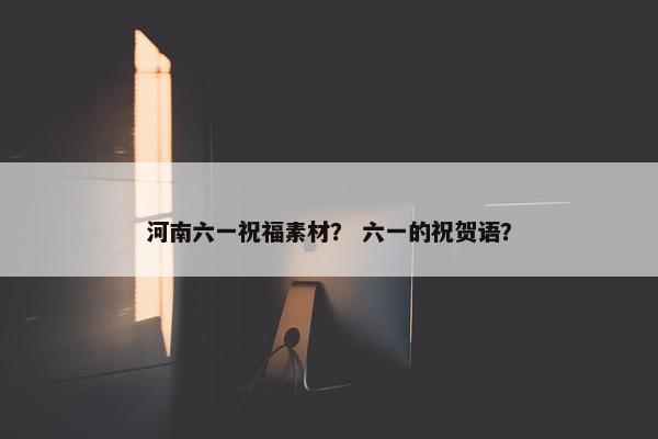 河南六一祝福素材？ 六一的祝贺语？