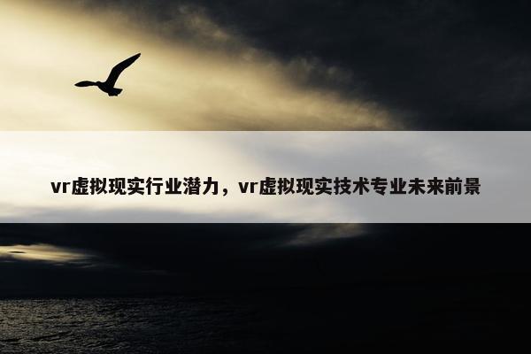 vr虚拟现实行业潜力，vr虚拟现实技术专业未来前景