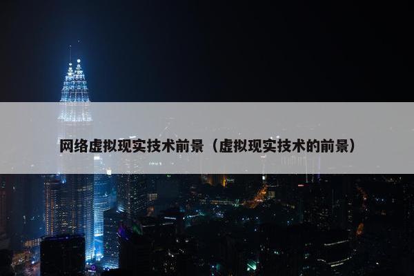 网络虚拟现实技术前景（虚拟现实技术的前景）